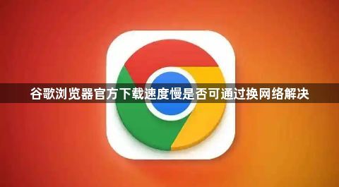 谷歌浏览器官方下载速度慢是否可通过换网络解决1
