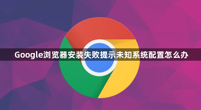 Google浏览器安装失败提示未知系统配置怎么办1