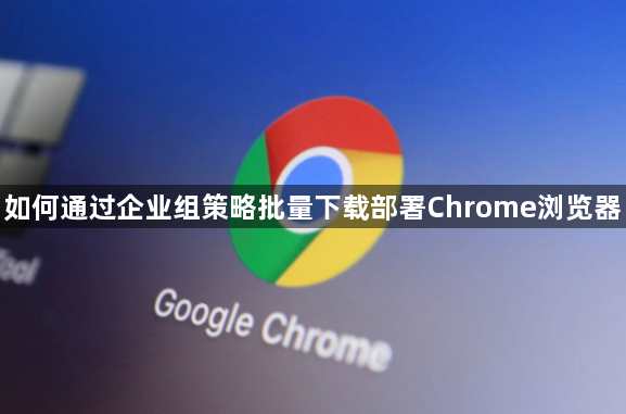 如何通过企业组策略批量下载部署Chrome浏览器1