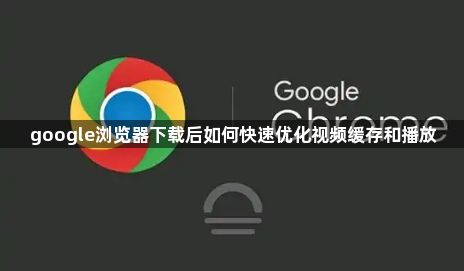 google浏览器下载后如何快速优化视频缓存和播放1