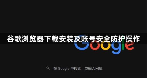 谷歌浏览器下载安装及账号安全防护操作1